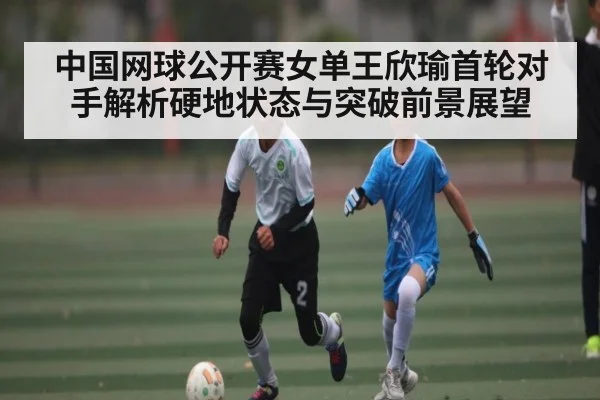 中国网球公开赛女单王欣瑜首轮对手解析硬地状态与突破前景展望