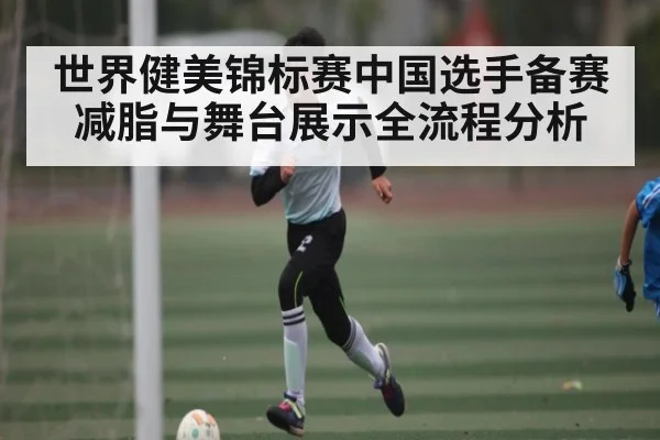世界健美锦标赛中国选手备赛减脂与舞台展示全流程分析
