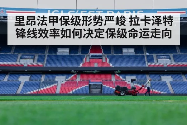 里昂法甲保级形势严峻 拉卡泽特锋线效率如何决定保级命运走向